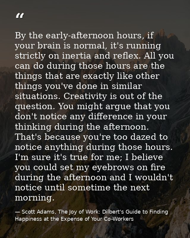 By the early-afternoon hours, if your brain is normal, it's running strictly on inertia and reflex. All you can do durin — Scott Adams, The Joy of Work: Dilbert's Guide to Finding Happiness at the Expense of Your Co-Workers