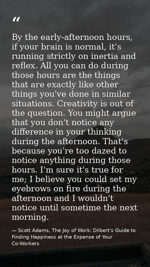 By the early-afternoon hours, if your brain is normal, it's running strictly on inertia and reflex. All you can do durin — Scott Adams, The Joy of Work: Dilbert's Guide to Finding Happiness at the Expense of Your Co-Workers