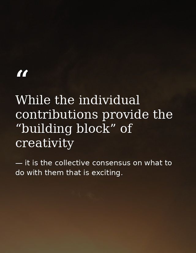 While the individual contributions provide the “building block” of creativity — it is the collective consensus on what to do with them that is exciting.