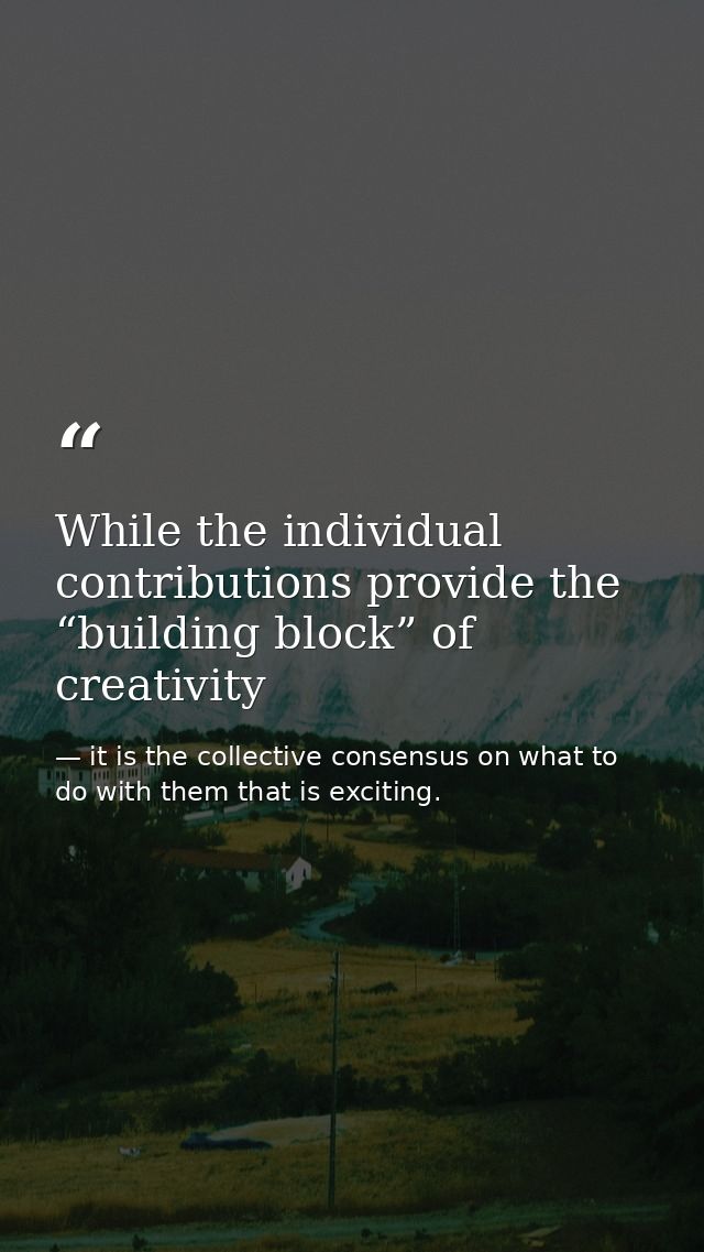 While the individual contributions provide the “building block” of creativity — it is the collective consensus on what to do with them that is exciting.
