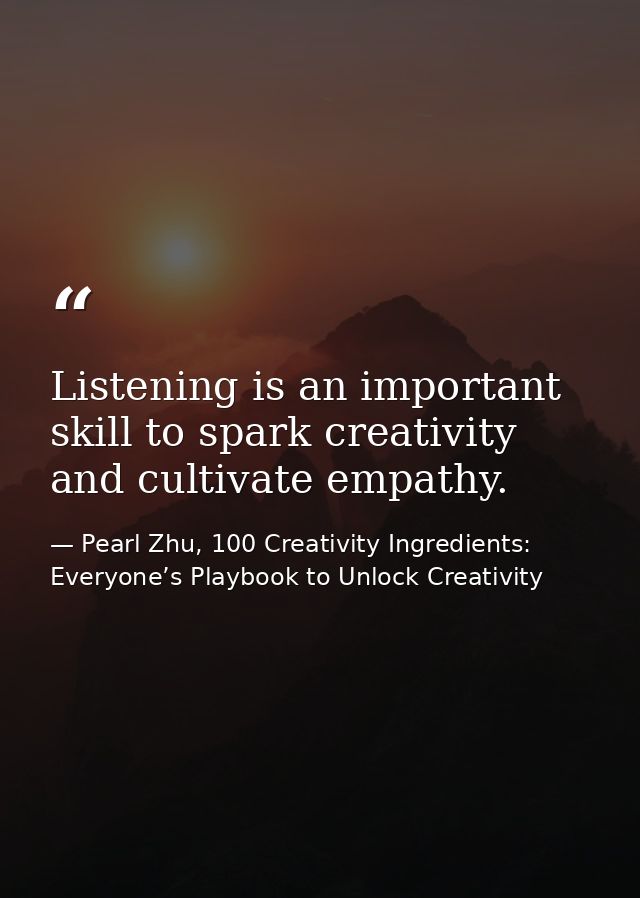 Listening is an important skill to spark creativity and cultivate empathy. — Pearl Zhu, 100 Creativity Ingredients: Everyone’s Playbook to Unlock Creativity