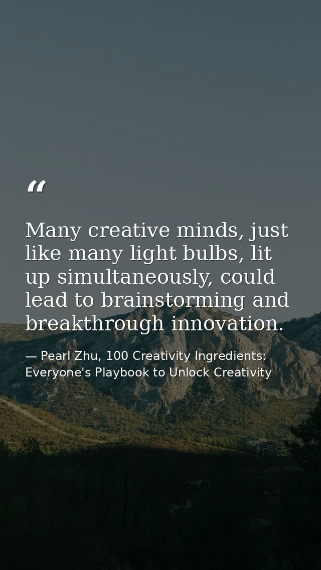 Many creative minds, just like many light bulbs, lit up simultaneously, could lead to brainstorming and breakthrough inn — Pearl Zhu, 100 Creativity Ingredients: Everyone's Playbook to Unlock Creativity