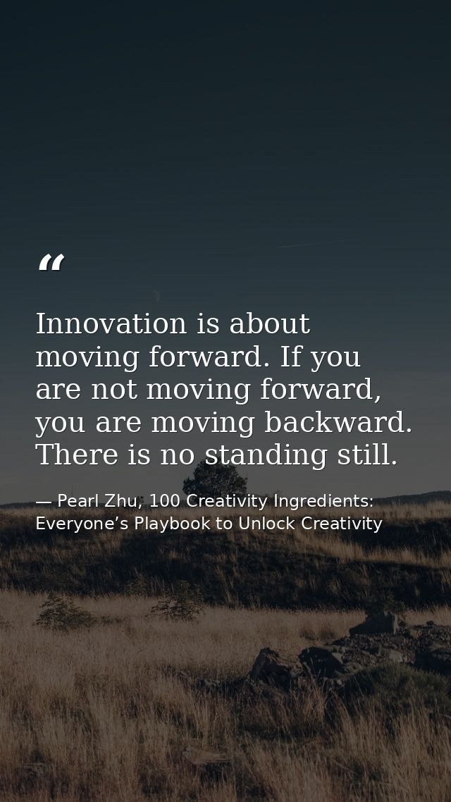 Innovation is about moving forward. If you are not moving forward, you are moving backward. There is no standing still. — Pearl Zhu, 100 Creativity Ingredients: Everyone’s Playbook to Unlock Creativity