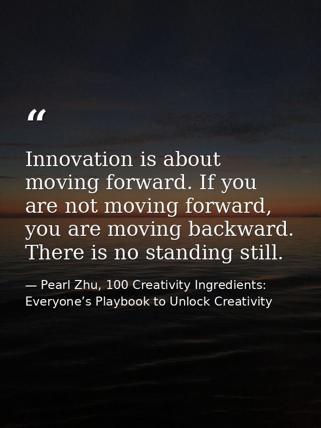 Innovation is about moving forward. If you are not moving forward, you are moving backward. There is no standing still. — Pearl Zhu, 100 Creativity Ingredients: Everyone’s Playbook to Unlock Creativity