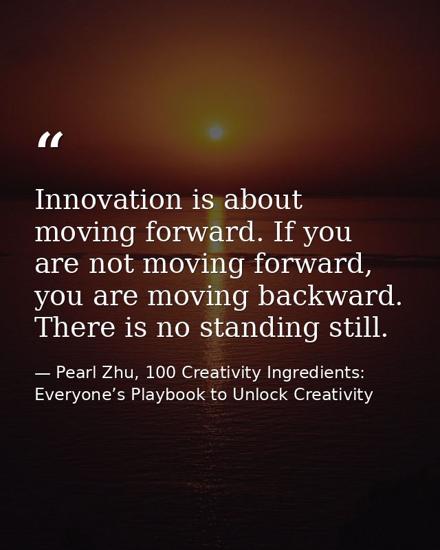 Innovation is about moving forward. If you are not moving forward, you are moving backward. There is no standing still. — Pearl Zhu, 100 Creativity Ingredients: Everyone’s Playbook to Unlock Creativity