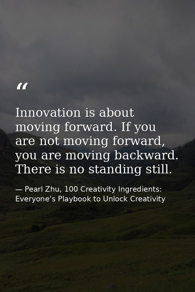 Innovation is about moving forward. If you are not moving forward, you are moving backward. There is no standing still. — Pearl Zhu, 100 Creativity Ingredients: Everyone’s Playbook to Unlock Creativity