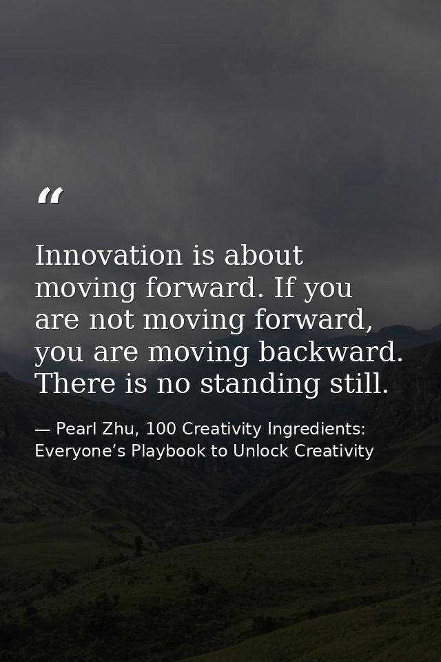 Innovation is about moving forward. If you are not moving forward, you are moving backward. There is no standing still. — Pearl Zhu, 100 Creativity Ingredients: Everyone’s Playbook to Unlock Creativity