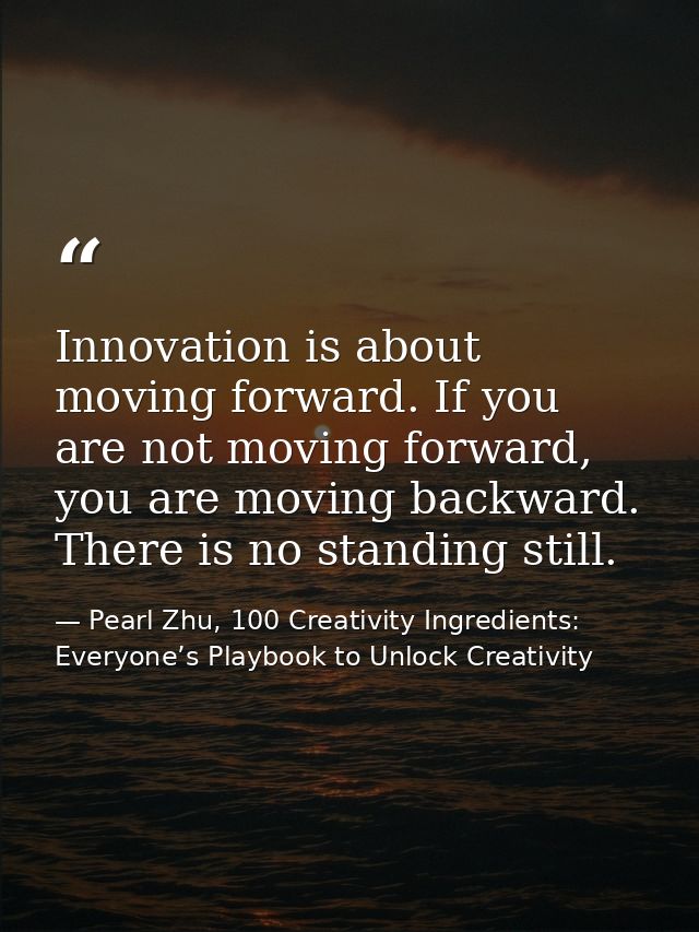 Innovation is about moving forward. If you are not moving forward, you are moving backward. There is no standing still. — Pearl Zhu, 100 Creativity Ingredients: Everyone’s Playbook to Unlock Creativity