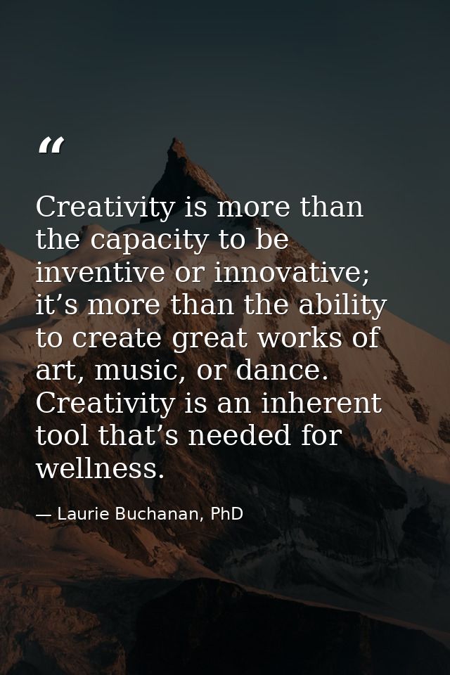 Creativity is more than the capacity to be inventive or innovative; it’s more than the ability to create great works of  — Laurie Buchanan, PhD