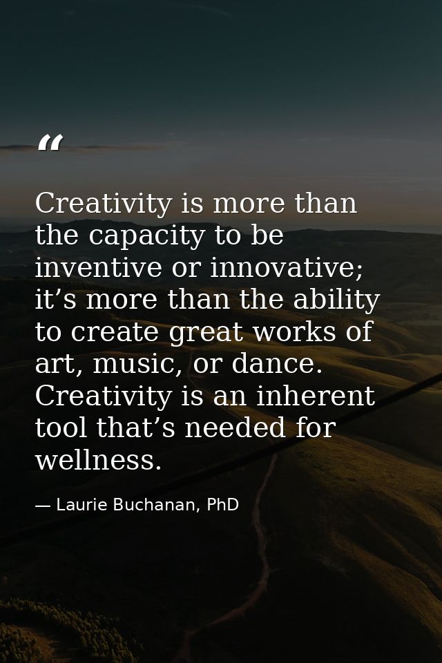 Creativity is more than the capacity to be inventive or innovative; it’s more than the ability to create great works of  — Laurie Buchanan, PhD