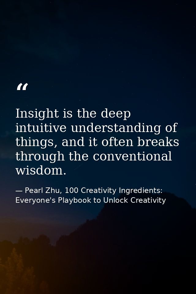 Insight is the deep intuitive understanding of things, and it often breaks through the conventional wisdom. — Pearl Zhu, 100 Creativity Ingredients: Everyone's Playbook to Unlock Creativity