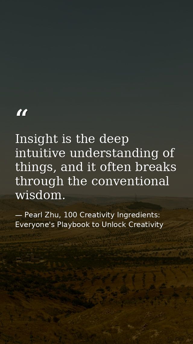 Insight is the deep intuitive understanding of things, and it often breaks through the conventional wisdom. — Pearl Zhu, 100 Creativity Ingredients: Everyone's Playbook to Unlock Creativity