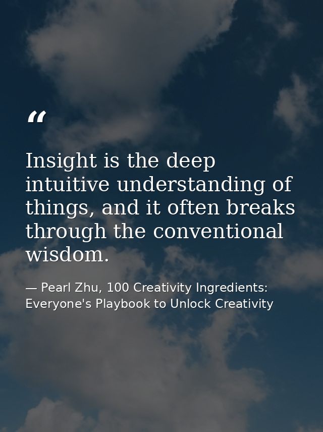 Insight is the deep intuitive understanding of things, and it often breaks through the conventional wisdom. — Pearl Zhu, 100 Creativity Ingredients: Everyone's Playbook to Unlock Creativity