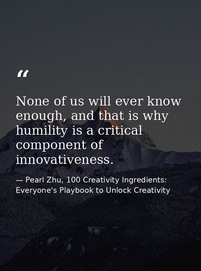 None of us will ever know enough, and that is why humility is a critical component of innovativeness. — Pearl Zhu, 100 Creativity Ingredients: Everyone's Playbook to Unlock Creativity