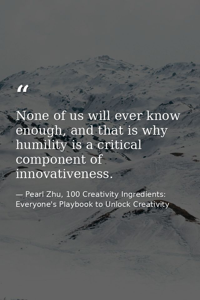 None of us will ever know enough, and that is why humility is a critical component of innovativeness. — Pearl Zhu, 100 Creativity Ingredients: Everyone's Playbook to Unlock Creativity