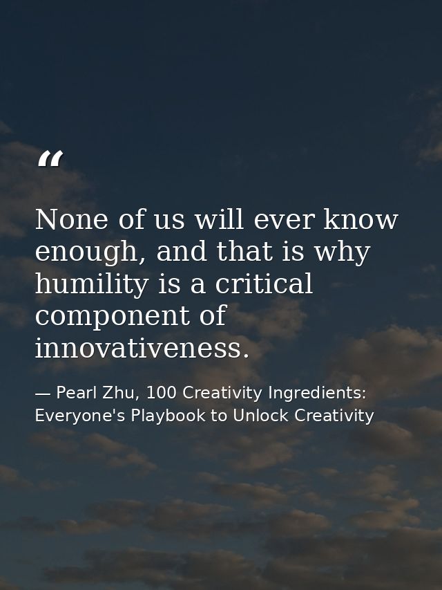 None of us will ever know enough, and that is why humility is a critical component of innovativeness. — Pearl Zhu, 100 Creativity Ingredients: Everyone's Playbook to Unlock Creativity