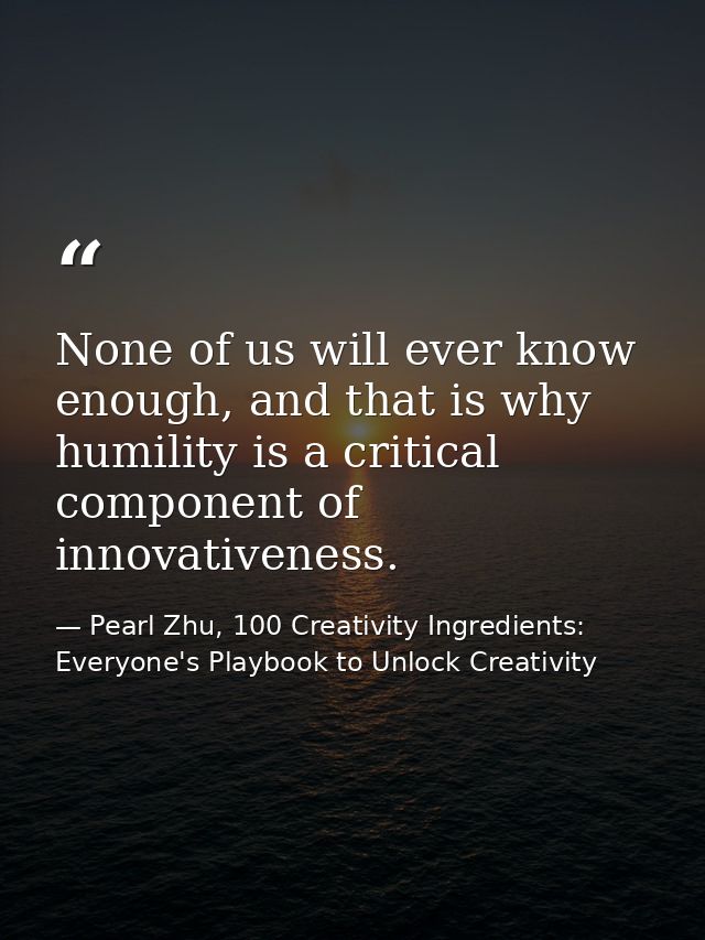None of us will ever know enough, and that is why humility is a critical component of innovativeness. — Pearl Zhu, 100 Creativity Ingredients: Everyone's Playbook to Unlock Creativity