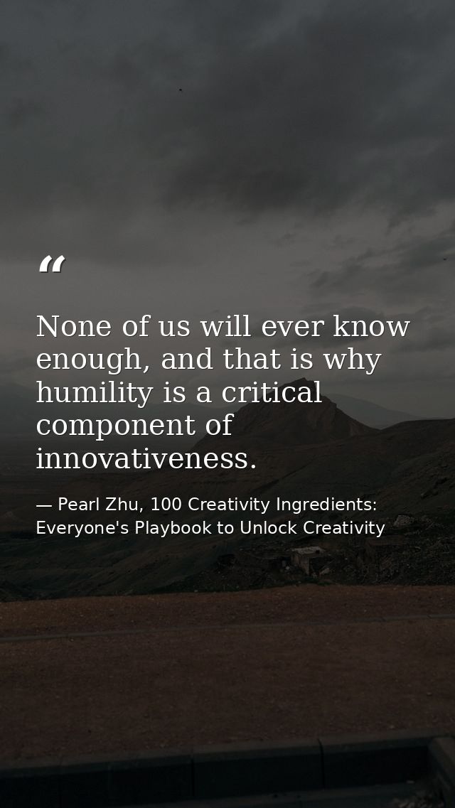 None of us will ever know enough, and that is why humility is a critical component of innovativeness. — Pearl Zhu, 100 Creativity Ingredients: Everyone's Playbook to Unlock Creativity