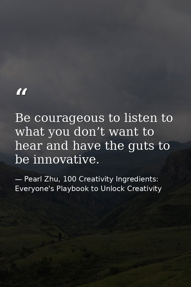 Be courageous to listen to what you don’t want to hear and have the guts to be innovative. — Pearl Zhu, 100 Creativity Ingredients: Everyone's Playbook to Unlock Creativity