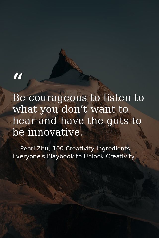 Be courageous to listen to what you don’t want to hear and have the guts to be innovative. — Pearl Zhu, 100 Creativity Ingredients: Everyone's Playbook to Unlock Creativity