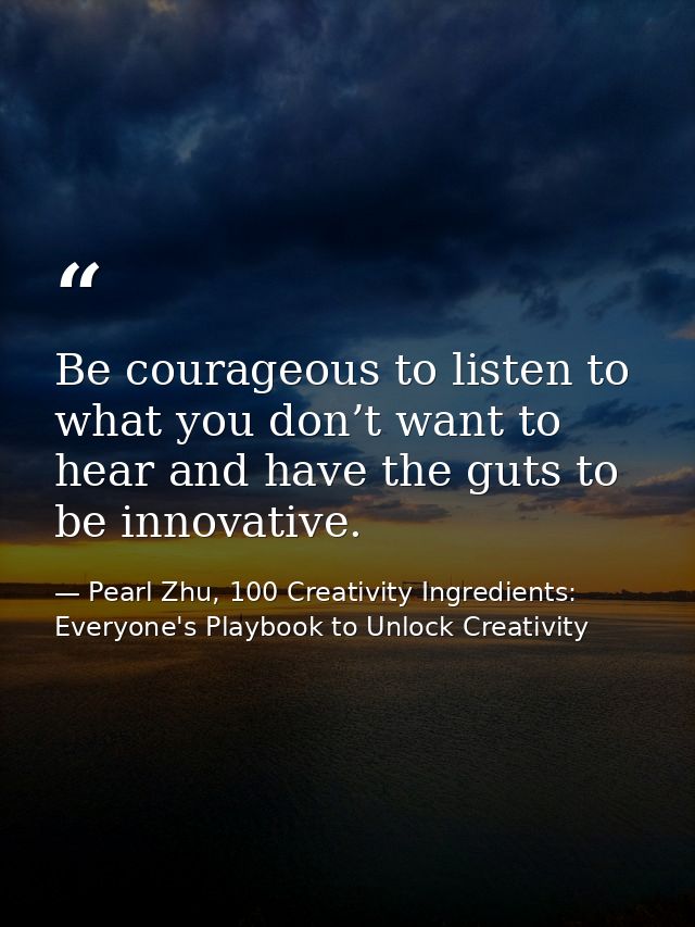 Be courageous to listen to what you don’t want to hear and have the guts to be innovative. — Pearl Zhu, 100 Creativity Ingredients: Everyone's Playbook to Unlock Creativity