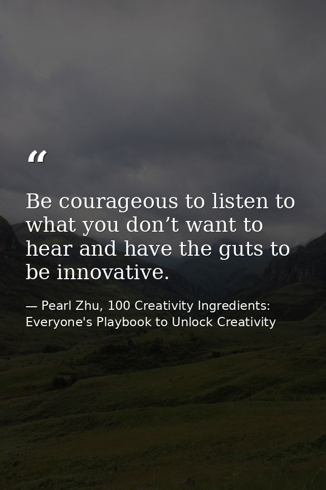 Be courageous to listen to what you don’t want to hear and have the guts to be innovative. — Pearl Zhu, 100 Creativity Ingredients: Everyone's Playbook to Unlock Creativity