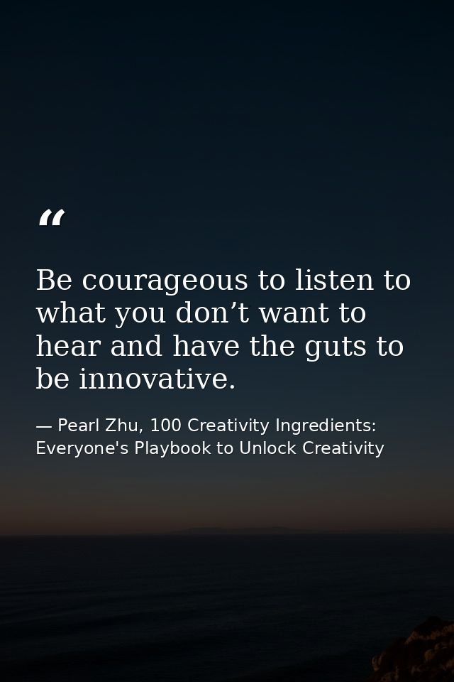 Be courageous to listen to what you don’t want to hear and have the guts to be innovative. — Pearl Zhu, 100 Creativity Ingredients: Everyone's Playbook to Unlock Creativity