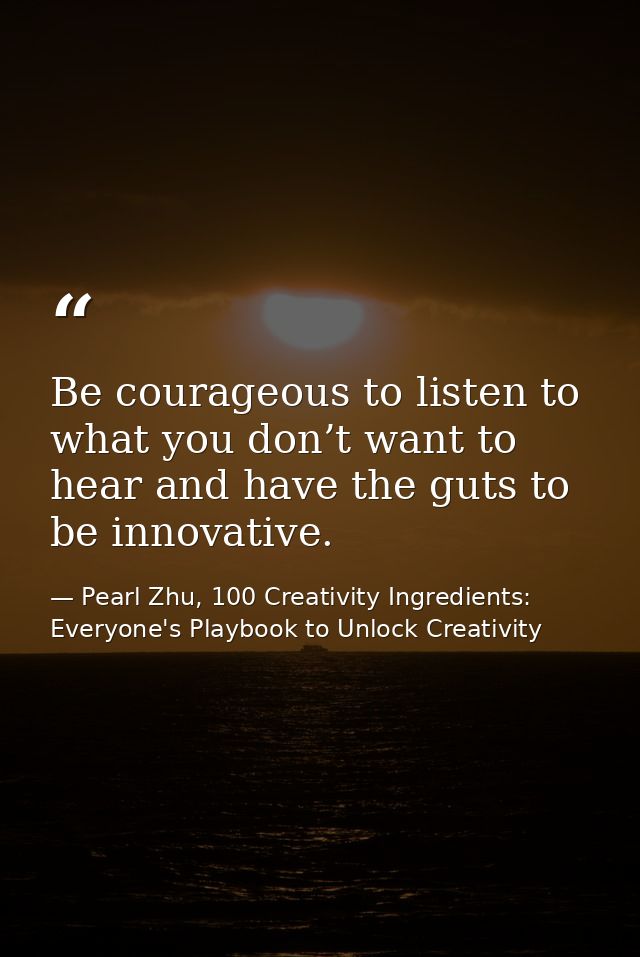 Be courageous to listen to what you don’t want to hear and have the guts to be innovative. — Pearl Zhu, 100 Creativity Ingredients: Everyone's Playbook to Unlock Creativity