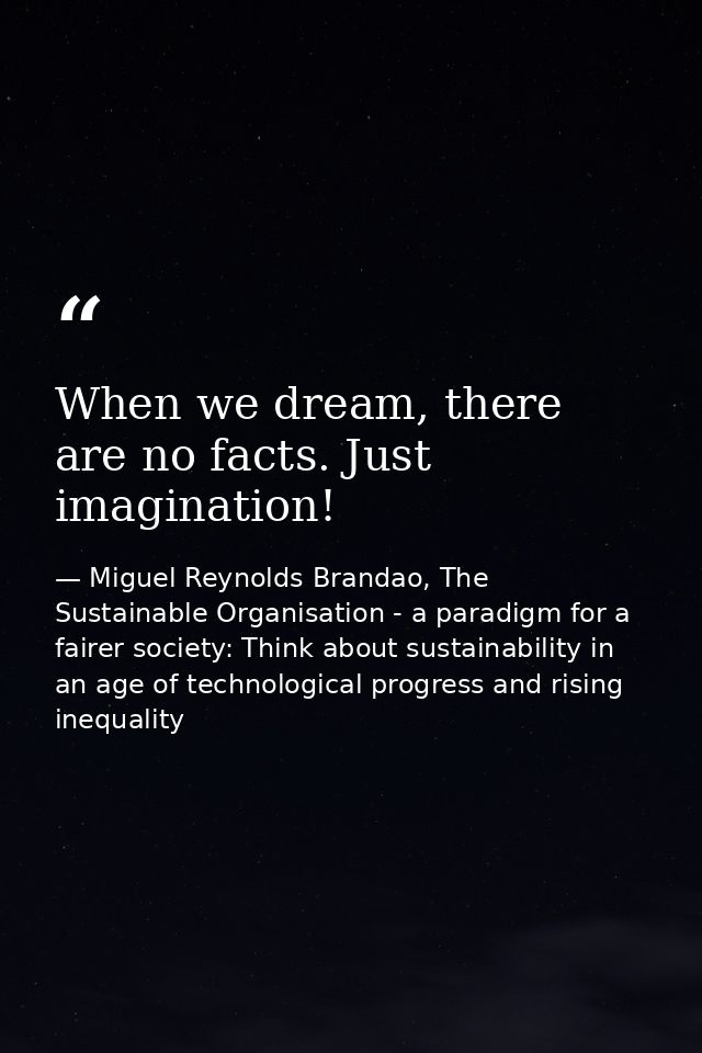 When we dream, there are no facts. Just imagination! — Miguel Reynolds Brandao, The Sustainable Organisation - a paradigm for a fairer society: Think about sustainability in an age of technological progress and rising inequality