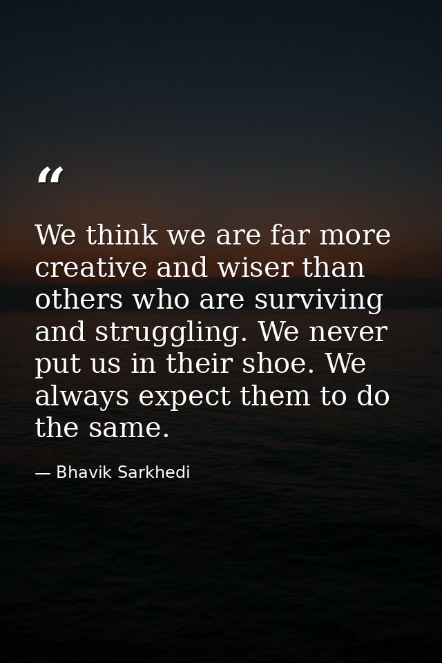 We think we are far more creative and wiser than others who are surviving and struggling. We never put us in their shoe. — Bhavik Sarkhedi