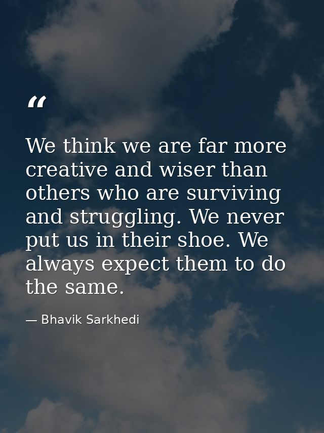 We think we are far more creative and wiser than others who are surviving and struggling. We never put us in their shoe. — Bhavik Sarkhedi