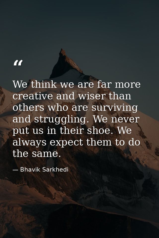 We think we are far more creative and wiser than others who are surviving and struggling. We never put us in their shoe. — Bhavik Sarkhedi