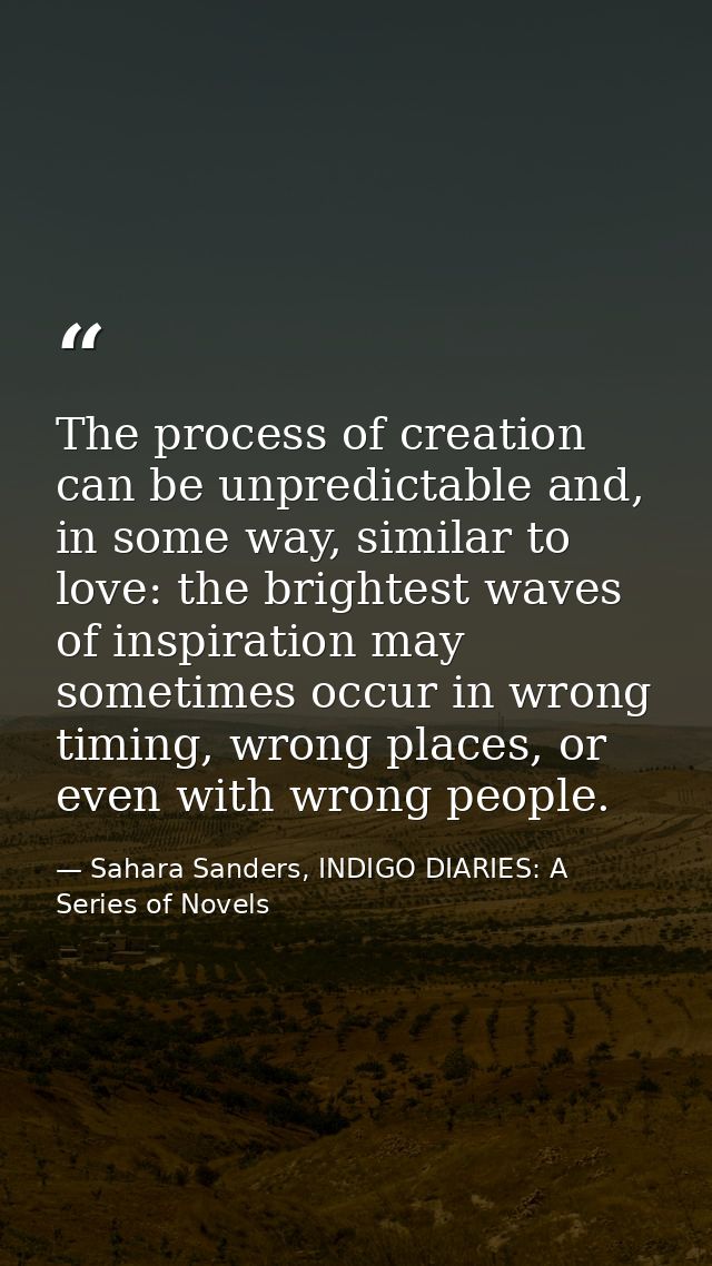 The process of creation can be unpredictable and, in some way, similar to love: the brightest waves of inspiration may s — Sahara Sanders, INDIGO DIARIES: A Series of Novels