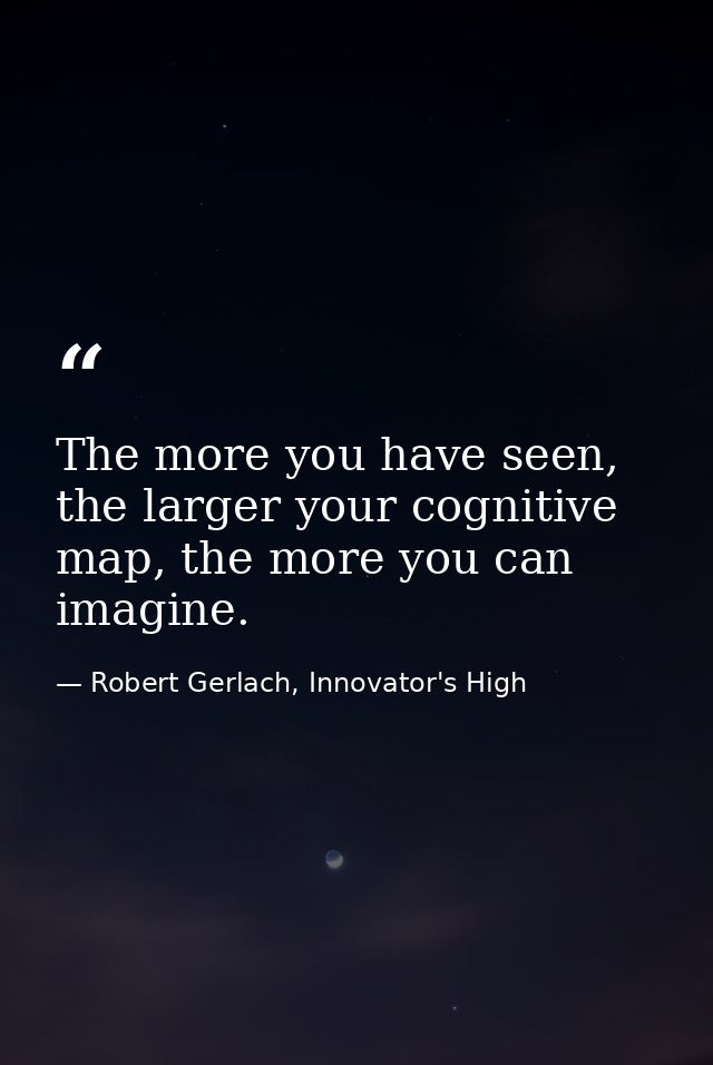 The more you have seen, the larger your cognitive map, the more you can imagine. — Robert Gerlach, Innovator's High