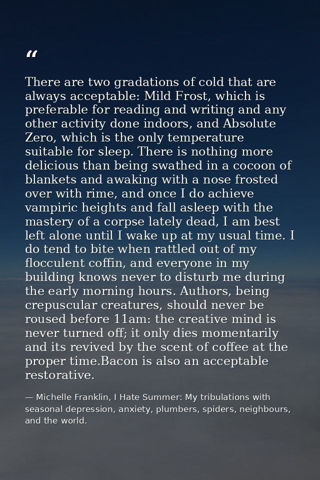 There are two gradations of cold that are always acceptable: Mild Frost, which is preferable for reading and writing and — Michelle Franklin, I Hate Summer: My tribulations with seasonal depression, anxiety, plumbers, spiders, neighbours, and the world.