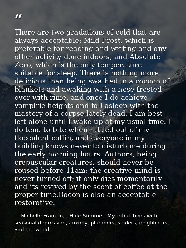 There are two gradations of cold that are always acceptable: Mild Frost, which is preferable for reading and writing and — Michelle Franklin, I Hate Summer: My tribulations with seasonal depression, anxiety, plumbers, spiders, neighbours, and the world.