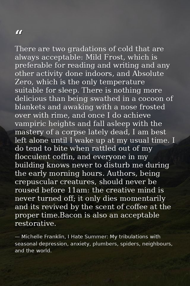 There are two gradations of cold that are always acceptable: Mild Frost, which is preferable for reading and writing and — Michelle Franklin, I Hate Summer: My tribulations with seasonal depression, anxiety, plumbers, spiders, neighbours, and the world.