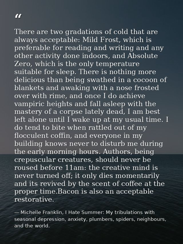 There are two gradations of cold that are always acceptable: Mild Frost, which is preferable for reading and writing and — Michelle Franklin, I Hate Summer: My tribulations with seasonal depression, anxiety, plumbers, spiders, neighbours, and the world.