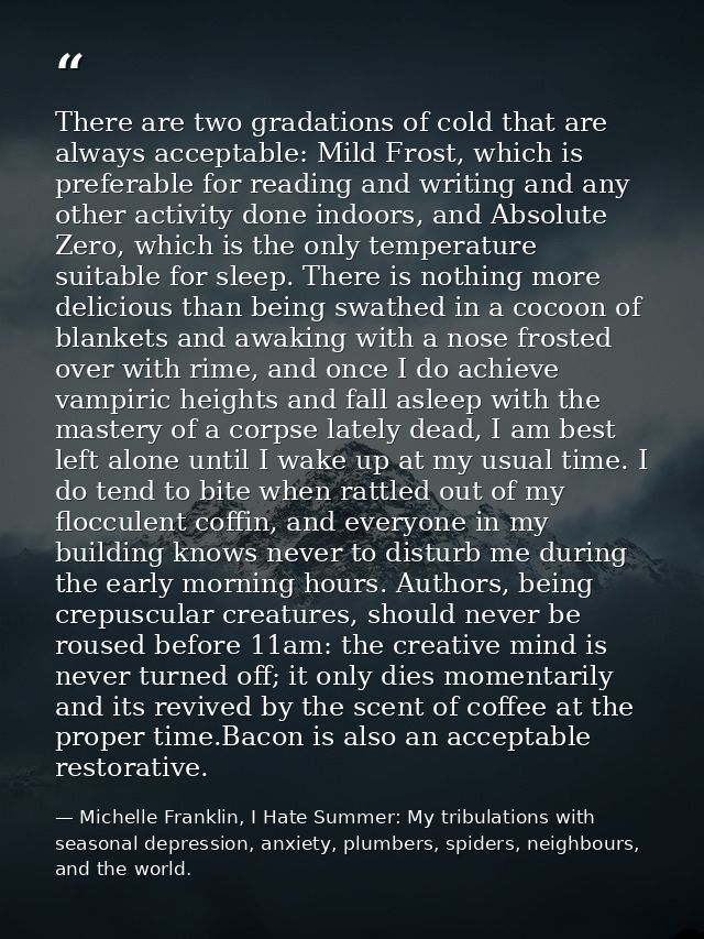 There are two gradations of cold that are always acceptable: Mild Frost, which is preferable for reading and writing and — Michelle Franklin, I Hate Summer: My tribulations with seasonal depression, anxiety, plumbers, spiders, neighbours, and the world.