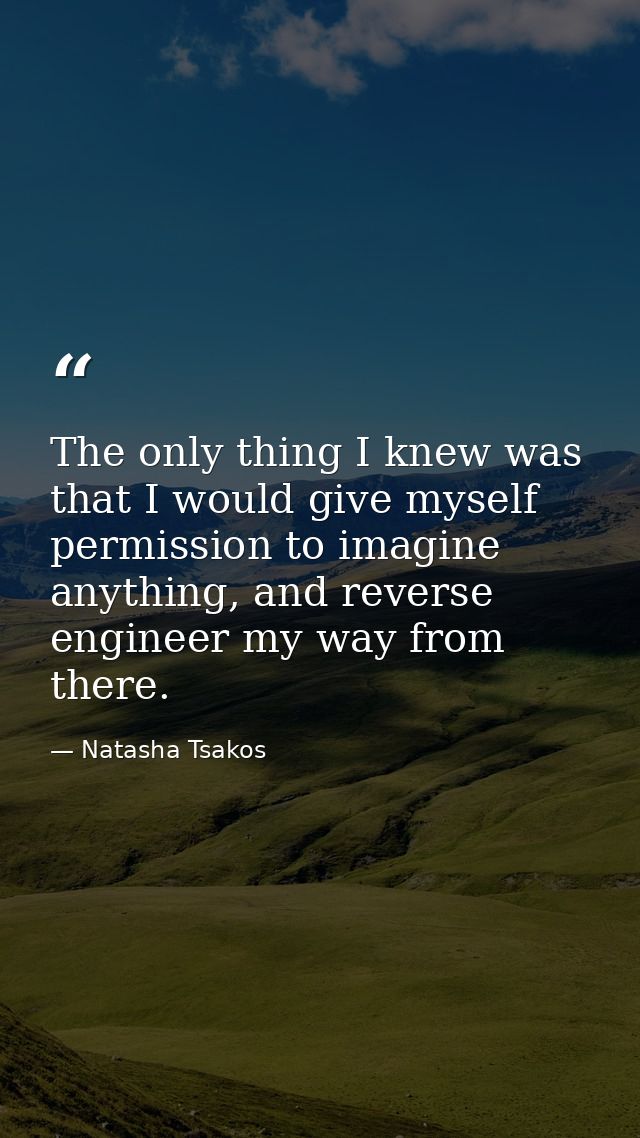 The only thing I knew was that I would give myself permission to imagine anything, and reverse engineer my way from ther — Natasha Tsakos
