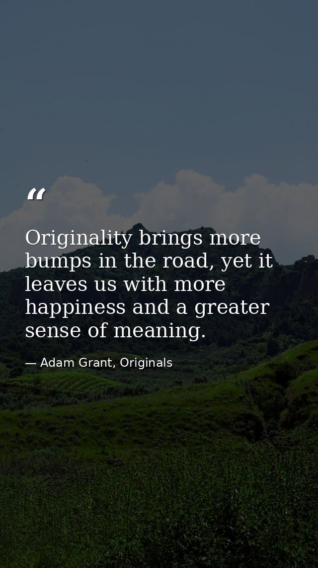 Originality brings more bumps in the road, yet it leaves us with more happiness and a greater sense of meaning. — Adam Grant, Originals