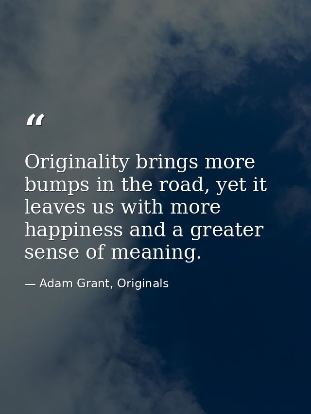 Originality brings more bumps in the road, yet it leaves us with more happiness and a greater sense of meaning. — Adam Grant, Originals
