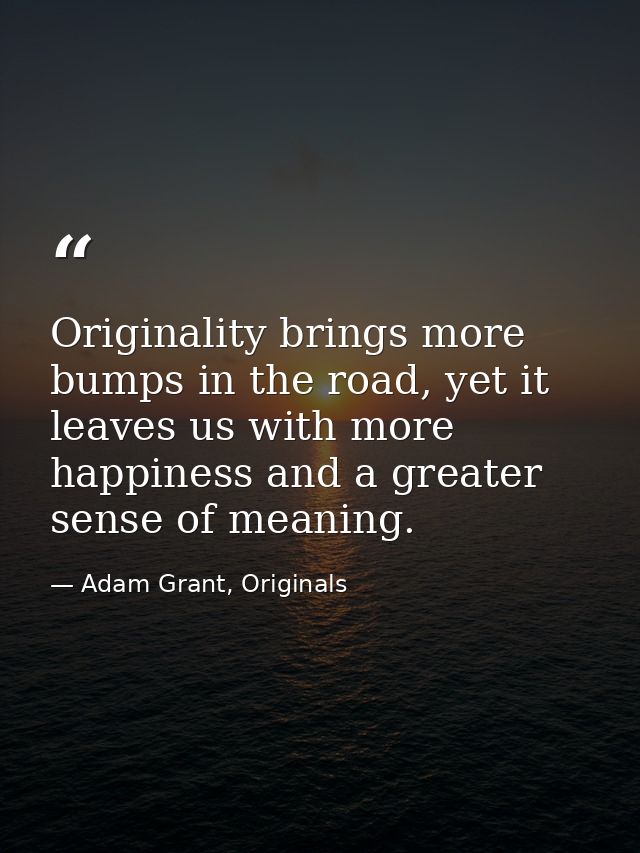 Originality brings more bumps in the road, yet it leaves us with more happiness and a greater sense of meaning. — Adam Grant, Originals
