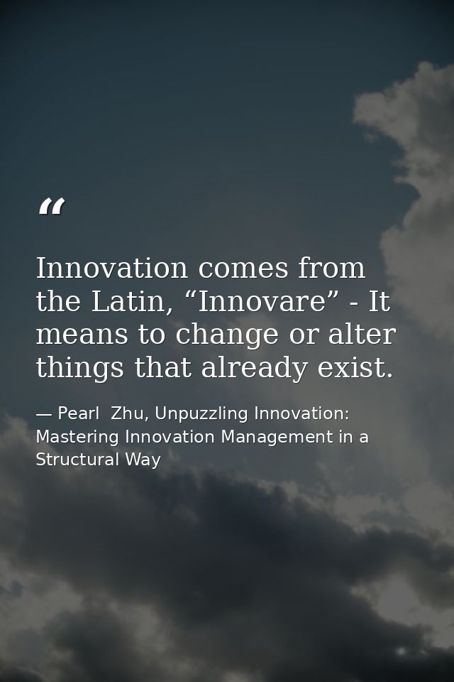 Innovation comes from the Latin, “Innovare” - It means to change or alter things that already exist. — Pearl  Zhu, Unpuzzling Innovation: Mastering Innovation Management in a Structural Way