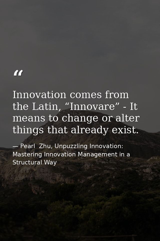 Innovation comes from the Latin, “Innovare” - It means to change or alter things that already exist. — Pearl  Zhu, Unpuzzling Innovation: Mastering Innovation Management in a Structural Way
