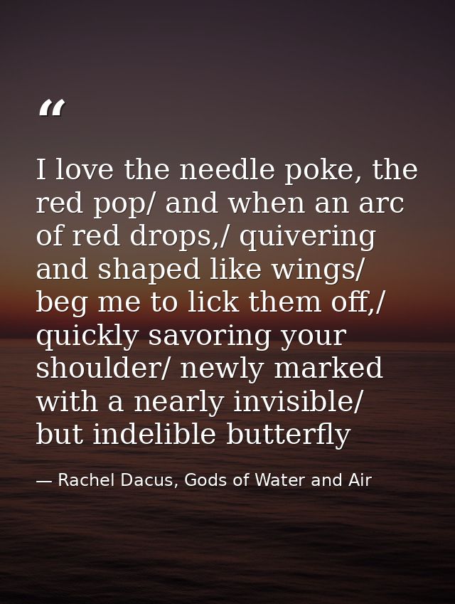 I love the needle poke, the red pop/ and when an arc of red drops,/ quivering and shaped like wings/ beg me to lick them — Rachel Dacus, Gods of Water and Air