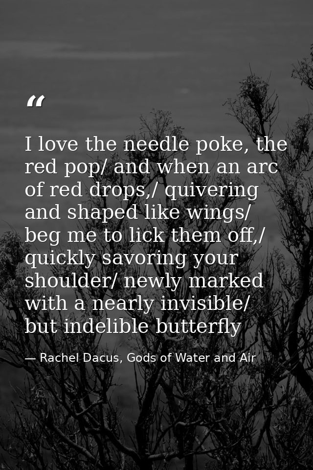 I love the needle poke, the red pop/ and when an arc of red drops,/ quivering and shaped like wings/ beg me to lick them — Rachel Dacus, Gods of Water and Air