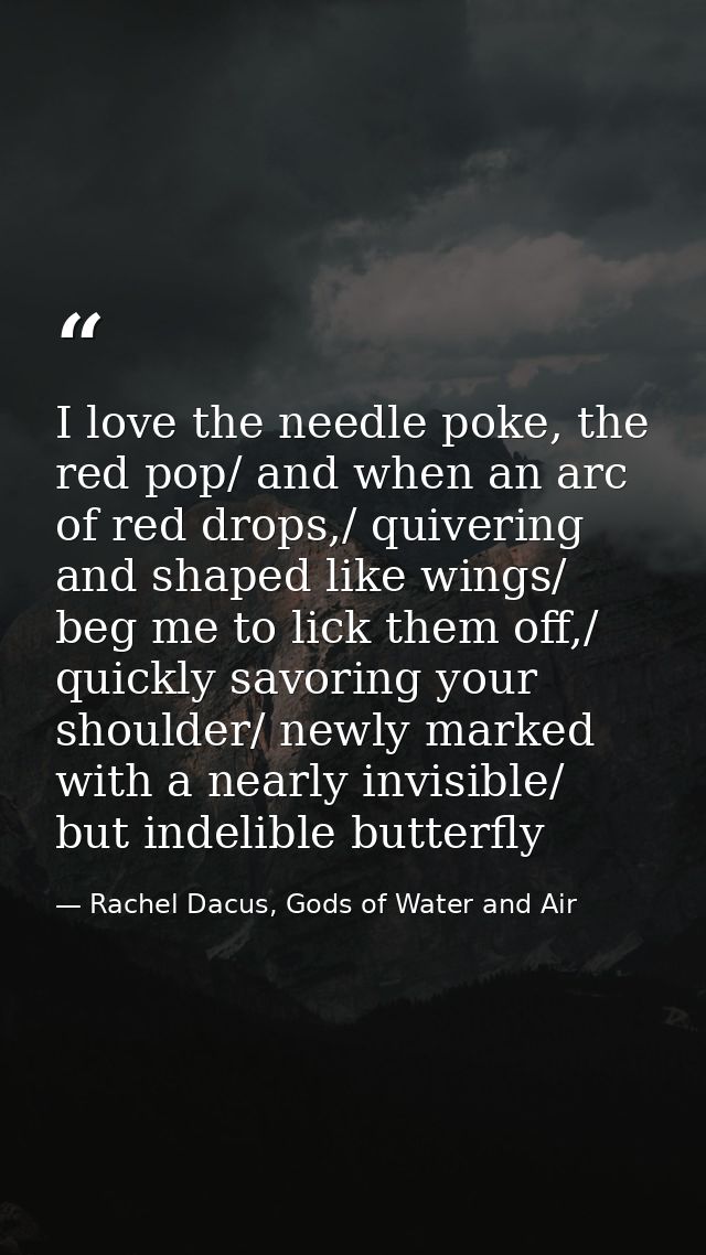 I love the needle poke, the red pop/ and when an arc of red drops,/ quivering and shaped like wings/ beg me to lick them — Rachel Dacus, Gods of Water and Air