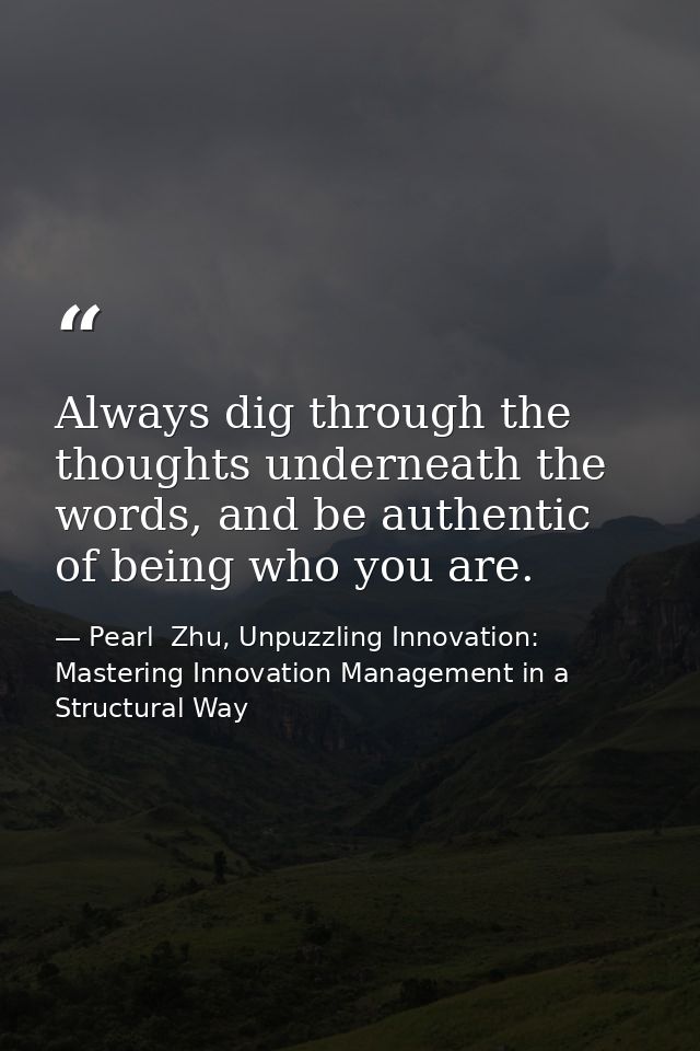 Always dig through the thoughts underneath the words, and be authentic of being who you are. — Pearl  Zhu, Unpuzzling Innovation: Mastering Innovation Management in a Structural Way