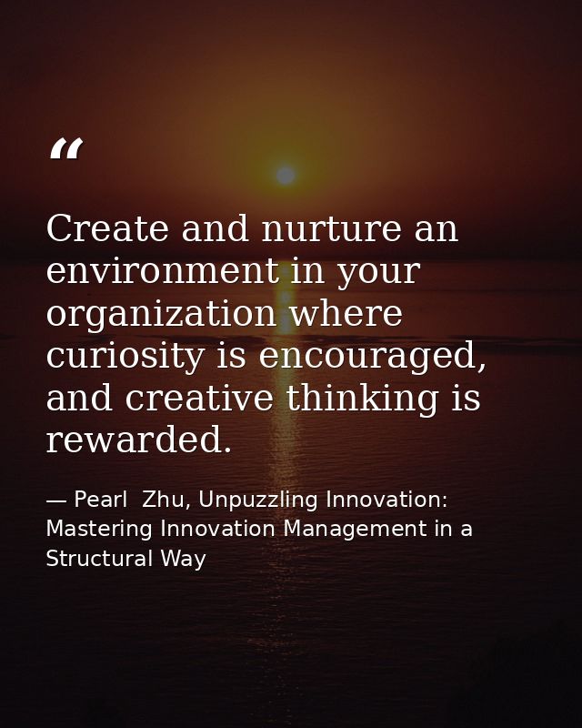 Create and nurture an environment in your organization where curiosity is encouraged, and creative thinking is rewarded. — Pearl  Zhu, Unpuzzling Innovation: Mastering Innovation Management in a Structural Way
